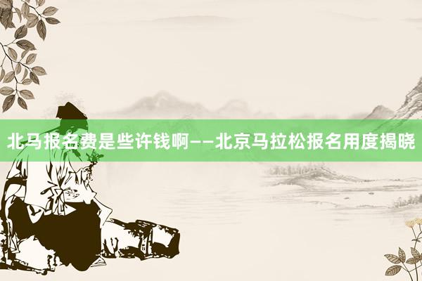 北马报名费是些许钱啊——北京马拉松报名用度揭晓